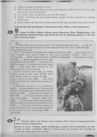 1. What season in it likely to be?
2. What do you think the positive and negative effects of all these peo­
ple to the area might be?
3. Are there any competing uses for the lake?
4. What facilities do you think there might be for tourists in nearby
Bowness?
5. What effects do the ferry boats have on the lake and the other lake users?
b) Describe the landscape in the picture B (p. 58) in a few sentences.
© Listen to Miss Alison talking about Bowness Bay, Windermere, the
Lake District National Park and write the list of missing words (1 -1 9 ) into
your exercise-book.
/ / <ndermere Lake Cruises are the 16thmost popular tourist ( 1 ) in the UK
and the most popular attraction in the Lake District, with over 1,000,000 (2) .....
j using them each year.
The 17 km length of Windermere makes it England’s ( 3 ) lake and it has its
own rangers and patrol boats in the busy summer months. There is a
10 mph (4 ) which came into force in 2005 to enable ( 5 ) and kayaks to enjoy I
the (6) ..... safely, alongside with jet skis,
water skiers and fast ( 7 ) However, this
decision wasn’t accepted by many local
(8) .... that make their money on the
j development of tourism there.
Current surveys show that 12 million
visitors come to the Lake District each
year. Most come to enjoy the (9) ..... ,
peace and quiet and (10) ..... but many
others visit specific attractions or take part
•n (1 1 ).......
Lakeshore erosion is a continuing
(12)... .. around Windermere. Tourists and
locals enjoy walking by the lakeshore but it
destroys (1 3 ) and leads to erosion of
; the ( 1 4 ) Soil gets washed away and
! then only (15) ...... remains rather than
(16)... .. of reeds, and water-loving plants.
Many studies have been conducted on the
(17) ... .. of the lake, and other measures
have been taken to reduce pollutant levels
In the water and to encourage (18) .....
I a n d (1 9 ).......
© r oO
People often see things more clearly after they’ve happened than
before they’ve happened.
Speak in class. Explain what challengos pooplo face nowadays as the
rosults of tholr activities. What Is boing dono to protect the beauty of
nnturo for many yours to como?
 