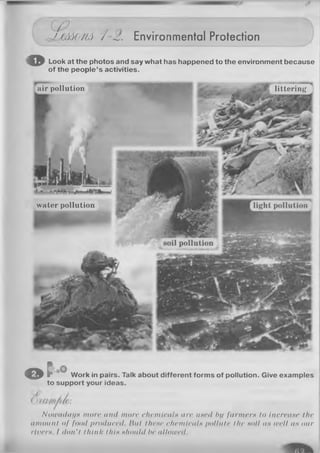 (J p
UM<y/(A /-2. Environmental Protection
© Look at the photos and say what has happened to the environment because
of the people’s activities.
air pollution
'T — — MM
littering
%Xs--''
water pollution
O C Work in pairs. Talk about different forms of pollution. Give examples
to support your ideas.
Nowadays more and more chemicals are uned Ini farmers to increase the
amount of food produced. Hal these chemicals pollute the soil as well as our
rivers. I don’t think this should be allowed.
 