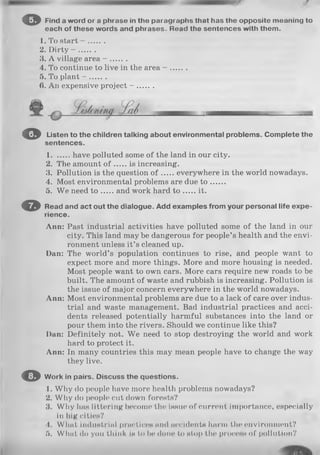© Find a word or a phrase in the paragraphs that has the opposite meaning to
each of these words and phrases. Road the sentences with them.
1. To start - .......
2. Dirty - .......
3. A village area - .......
4. To continue to live in the area - .......
5. To plant - .......
(>. An expensive project - .......
© Listen to the children talking about environmental problems. Complete the
sentences.
1 have polluted some of the land in our city.
2. The amount o f is increasing.
3. Pollution is the question o f everywhere in the world nowadays.
4. Most environmental problems are due t o ......
5. We need t o and work hard t o it.
© Read and act out the dialogue. Add examples from your personal life expe­
rience.
Ann: Past industrial activities have polluted some of the land in our
city. This land may be dangerous for people’s health and the envi­
ronment unless it’s cleaned up.
Dan: The world’s population continues to rise, and people want to
expect more and more things. More and more housing is needed.
Most people want to own cars. More cars require new roads to be
built. The amount of waste and rubbish is increasing. Pollution is
the issue of major concern everywhere in the world nowadays.
Ann: Most environmental problems are due to a lack of care over indus­
trial and waste management. Bad industrial practices and acci­
dents released potentially harmful substances into the land or
pour them into the rivers. Should we continue like this?
Dan: Definitely not. We need to stop destroying the world and work
hard to protect it.
Ann: In many countries this may mean people have to change the way
they live.
© Work in pairs. Discuss the questions.
1. Why do people have more health problems nowadays?
2. Why do people cut down forests?
3. Why has littering become the issue of current importance, especially
in big cities?
4. What industrial practices and accidents harm the environment?
5. Wliat do you think is to be done to stop the process of pollution?
 