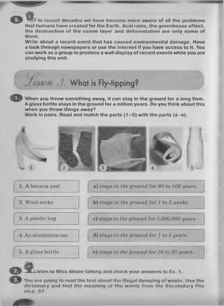 t *O ' ^ J In recent decados we have becomo moro aware of all the problems
that humans have created for the Earth. Acid rains, the greenhouse effect,
the destruction of the ozone layer and deforestation are only some of
them.
Write about a recent event that has caused environmental damage. Have
a look through newspapers or use the Internet if you have access to it. You
can work as a group to produce a wall display of recent events while you are
studying this unit.
e£cdd07i/ 3. W hat is Fly-tipping?
© When you throw something away, it can stay in the ground for a long time.
A glass bottle stays in the ground for a million years. Do you think about this
when you throw things away?
Work in pairs. Read and match the parts (1 -5 ) with the parts (a -e ).
5
1. A banana peel
............. .................................... ....... ..........
a) stays in the ground for 80 to 100 years.
r
2. Wool socks
------------
b) stays in the ground for 1 to 2 weeks.
r
3. A plastic bag
r
c) stays in the ground for 1,000,000 years
4. An aluminium can
r
d) stays in the ground for 1 to 5 years.
5. A glass bottle
/-
e) stays in the ground for 10 to 20 years.
© f Listen to Miss Alison talking and check your answers to Ex. 1.
© You aro going to read the toxt about tho illogal dumping of wasto. Use the
dictionary and find tho moaning of tho words from tho Vocabulary File
on p. 67.
 