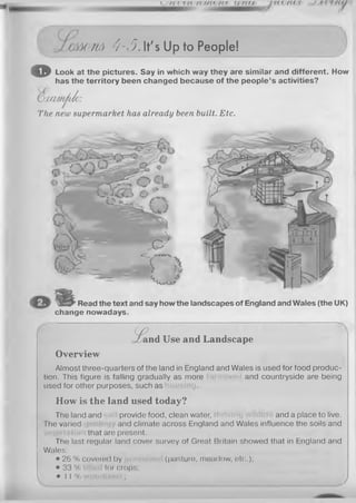 JMOttA 4-5.It's Up to People!
© Look at the pictures. Say in which way they are similar and different. How
has the territory been changed because of the people’s activities?
(O a m n A A :
The new supermarket has already been built. Etc.
Read the text and say how the landscapes of England and Wales (the UK)
change nowadays.
& and Use and Landscape
Overview
Almost three-quarters of the land in England and Wales is used for food produc­
tion. This figure is falling gradually as more and countryside are being
used for other purposes, such as
How is the land used today?
The land and provide food, clean water, and a place to live.
The varied and climate across England and Wales influence the soils and
that are present.
The last regular land cover survey of Great Britain showed that in England and
Wales:
• 26 % covered by (pasture, meadow, etc.);
• 33 % for crops;
• 11 % ;
7
 