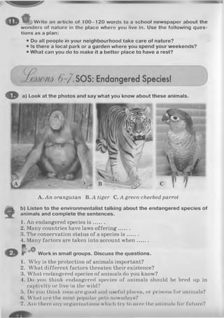 Write an article of 100-120 words to a school newspaper about the
wonders of nature in the place where you live in. Use the following ques­
tions as a plan:
• Do all people in your neighbourhood take care of nature?
• Is there a local park or a garden where you spend your weekends?
• What can you do to make it a better place to have a rest?
A. An orangutan B. A tiger C. A green-cheeked, parrot
b) Listen to the environmentalist talking about the endangered species of
animals and complete the sentences.
1. An endangered species is .......
2. Many countries have laws o fferin g.......
3. The conservation status of a species is .......
4. Many factors are taken into account when.......
Work in small groups. Discuss the questions.
1. Why is the protection of animals important?
2. What different factors threaten their existence?
3. What endangered species of animals do you know?
4. Do you think endangered species of animals should be bred up in
captivity or live in the wild?
5. Do you think zoos are good and useful places, or prisons for animals?
(I. What an* the most popular pets nowadays?
7. Are there miy orgnni/.ntions which try to save the animals for future?
© a) Look at the photos and say what you know about these animals.
 