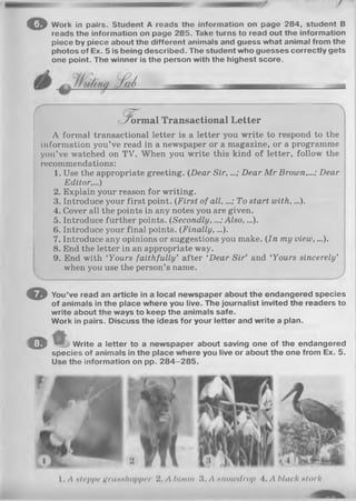 /
o Work in pairs. Student A reads tho information on page 284, student B
reads the information on page 285. Take turns to read out the information
piece by piece about the different animals and guess what animal from the
photos of Ex. 5 is being described. The student who guesses correctly gets
one point. The winner is the person with the highest score.
fo r m a l Transactional Letter
A formal transactional letter is a letter you write to respond to the
information you’ve read in a newspaper or a magazine, or a programme
you’ve watched on TV. When you write this kind of letter, follow the
recommendations:
1. Use the appropriate greeting. (Dear S ir,...; Dear M r Brown,...; Dear
Editor,...)
2. Explain your reason for writing.
3. Introduce your first point. (First of a ll,...; To start with,...).
4. Cover all the points in any notes you are given.
5. Introduce further points. (Secondly,...; Also, ...).
6. Introduce your final points. (Finally, ...).
7. Introduce any opinions or suggestions you make. (In my view,...).
8. End the letter in an appropriate way.
9. End with ‘Yours faithfully’ after ‘Dear S ir’ and ‘Yours sincerely’
when you use the person’s name.
O
o
You’ve read an article in a local newspaper about the endangered species
of animals in the place where you live. The journalist invited the readers to
write about the ways to keep the animals safe.
Work in pairs. Discuss the ideas for your letter and write a plan.
Write a letter to a newspaper about saving one of the endangered
species of animals in the place where you live or about the one from Ex. 5.
Use the information on pp. 2 8 4 -2 8 5 .
I . A Htcppc HruHHhoppcr 2. A blnon3. A Htiowdrop 4. A black stork
 