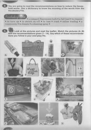 You are going to read the recommendations on how to reduce the house­
hold waste. Use a dictionary to know the moaning of the words from the
Vocabulary File.
• a compact fluorescent bulb • a full load • to require
• to turn up • to switch on/off • to toss • trash • online trading • a
community • to donate • a cleaning spray •
Look at the pictures and read the leaflet. Match the pictures (A-N)
with the recommendations given (1 -1 4 ). Say which of these recommenda­
tions you follow in your everyday life.
 