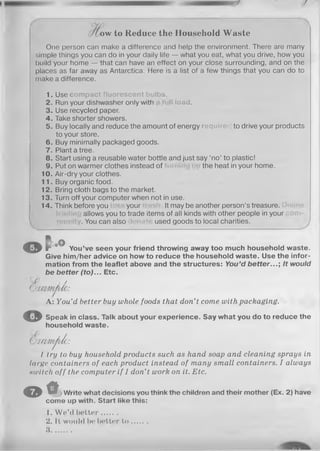 /
ow to Reduce the Household W aste
One person can make a difference and help the environment. There are many
simple things you can do in your daily life — what you eat, what you drive, how you
build your home — that can have an effect on your close surrounding, and on the
places as far away as Antarctica. Here is a list of a few things that you can do to
make a difference.
1. Use compact fluorescent bulbs.
2. Run your dishwasher only with Hload.
3. Use recycled paper.
4. Take shorter showers.
5. Buy locally and reduce the amount of energy required to drive your products
to your store.
6. Buy minimally packaged goods.
7. Plant a tree.
8. Start using a reusable water bottle and just say ‘no’ to plastic!
9. Put on warmer clothes instead of the heat in your home.
10. Air-dry your clothes.
11. Buy organic food.
12. Bring cloth bags to the market.
13. Turn off your computer when not in use.
14. Think before you your It may be another person’s treasure.
allows you to trade items of all kinds with other people in your
. You can also used goods to local charities.
© ? • oQ
You’ve seen your friend throwing away too much household waste.
Give him/her advice on howto reduce the household waste. Use the infor­
mation from the leaflet above and the structures: You’d better...; It would
be better (to)... Etc.
C .
OaxmMo:
A: You’d better buy whole foods that don’t come with packaging.
© Speak in class. Talk about your experience. Say what you do to reduce the
household waste.
UP
(O xcm ^Je:
I try to buy household products such as hand soap and cleaning sprays in
large containers of each product instead of many small containers. I always
»witch off the computer if I don’t work on it. Etc.
O * • j Write what decisions you think the children and their mother (Ex. 2) have
come up with. Start like this:
1. W e’d better.......
2. It would 1»! hotter t o .......
3 ..........................
 