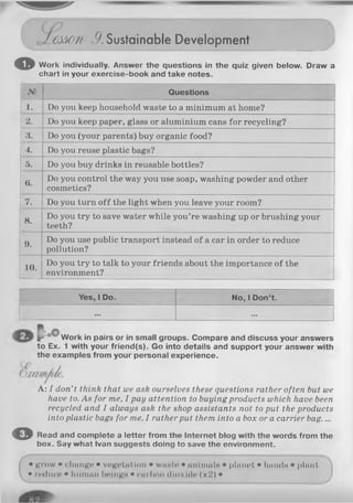 OW'tl /).Sustainable Development
o Work individually. Answer the questions in the quiz given below. Draw a
chart in your exercise-book and take notes.
№ Questions
1. Do you keep household waste to a minimum at home?
2. Do you keep paper, glass or aluminium cans for recycling?
3. Do you (your parents) buy organic food?
4. Do you reuse plastic bags?
5. Do you buy drinks in reusable bottles?
6.
Do you control the way you use soap, washing powder and other
cosmetics?
7. Do you turn o ff the light when you leave your room?
8.
Do you try to save water while you’re washing up or brushing your
teeth?
9.
Do you use public transport instead of a car in order to reduce
pollution?
10.
Do you try to talk to your friends about the importance of the
environment?
-------------------------------- “ "
Yes, 1Do. No, 1Don’t.
... ...
Ir Work in pairs or in small groups. Compare and discuss your answers
to Ex. 1 with your friend(s). Go into details and support your answer with
the examples from your personal experience.
A: I don’t think that we ask ourselves these questions rather often but we
have to. As for me, I pay attention to buying products which have been
recycled and I always ask the shop assistants not to put the products
into plastic bags for me. I rather put them into a box or a carrier bag....
© Read and complete a letter from the Internet blog with the words from the
box. Say what Ivan suggests doing to save the environment.
• grow • change • vegetation • waste • animals • planet • hands • plant
• reduce • human beings • carbon dioxide (x2) •
 