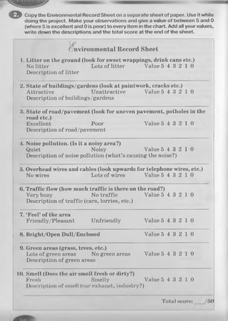 o Copy the Environmental Record Sheet on a separate sheet of paper. Use it while
doing the project. Make your observations and give a value of between 5 and 0
(where 5 is excellent and 0 is poor) to every item in the chart. Add all your values,
write down the descriptions and the total score at the end of the sheet.
( Environmental Record Sheet
I. Litter on the ground (look for sweet wrappings, drink cans etc.)
No litter Lots of litter Value 5 4 3 2 1 0
Description of litter
2. State of buildings/gardens (look at paintwork, cracks etc.)
Attractive Unattractive Value 5 4 3 2 1 0
Description of buildings/gardens
3. State of road/pavement (look for uneven pavement, potholes in the
roa(J0^0 |
Excellent Poor Value 5 4 3 2 1 0
Description of road/pavement
4. Noise pollution. (Is it a noisy area?)
Quiet Noisy Value 5 4 3 2 1 0
Description of noise pollution (what’s causing the noise?)
5. Overhead wires and cables (look upwards for telephone wires, etc.)
No wires Lots of wires Value 5 4 3 2 1 0
6. Traffic flow (how much traffic is there on the road?)
Very busy No traffic Value 5 4 3 2 1 0
Description of traffic (cars, lorries, etc.)
7. ‘Feel’ of the area
Friendly/Pleasant Unfriendly Value 5 4 3 2 1 0
8. Bright/Open Dull/Enclosed Value 5 4 3 2 1 0
9. Green areas (grass, trees, etc.)
Lots of green areas No green areas Value 5 4 3 2 1 0
Description of green areas
10. Smell (Does the air smell fresh or dirty?)
Fresh Smelly Value 5 4 3 2 1 0
Description of smell (car exhaust, industry?)
Total score:___ /50
 