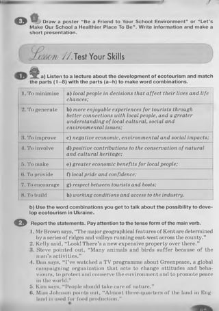 o Draw a poster “Be a Friend to Your School Environment” or “Let’s
Make Our School a Healthier Place To Be”. Write information and make a
short presentation.
//.T e s t Your Skills
1 a) Listen to a lecture about the development of ecotourism and match
the parts (1 -8 ) with the parts (a-h ) to make word combinations.
I. To minimise a) local people in decisions that affect their lives and life
chances;
2. To generate b) more enjoyable experiences for tourists through
better connections with local people, and a greater
understanding of local cultural, social and
environmental issues;
.‘I. To improve c) negative economic, environmental and social impacts;
4. To involve d) positive contributions to the conservation of natural
and cultural heritage;
5. To make e) greater economic benefits for local people;
(I. To provide f) local pride and confidence;
7. To encourage g) respect between tourists and hosts;
H. To build h) working conditions and access to the industry.
©
b) Use the word combinations you get to talk about the possibility to deve­
lop ecotourism in Ukraine.
Report the statements. Pay attention to the tense form of the main verb.
1. Mr Brown says, “The major geographical features of Kent are determined
by a series of ridges and valleys running east-west across the county.”
2. Kelly said, “Look! There’s a new expensive property over there.”
Steve pointed out, “Many animals and birds suffer because of the
man’s activities.”
4. Dan says, “ I’ve watched a TV programme about Greenpeace, a global
campaigning organization that acts to change attitudes and beha­
viours, to protect and conserve the environment and to promote peace
in the world.”
5. Kim says, “People should take care of nature.”
(I. Minn .Johnson points out, “Almost three-quarter« of the land in Eng­
land is list'd for food production."
 