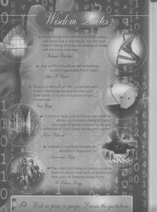 Some things that would surprise us today
will come true in the future. But lots and
lots of things that would surprise us today
will not come true ever.
0 Any sufficiently advanced technology
is indistinguishable from magic.
Science is the tool of th e ... mind and with
it more doors can be opened than with
bare hands. It is part and parcel of our
knowledge...
| Science is facts; just as houses are made of
h. stones, so is science made of facts;
p but a pile o f stones is not a house and
a collection of facts is not necessarily science.
■ /(wu . /(■>)«■</»' '!
Science is organized knowledge
Wisdom is organized life
- •3mymamirJ-J^wrd
0 The important thing in science is not so
much to obtain new facts as to discover
new ways of thinking about them.
 