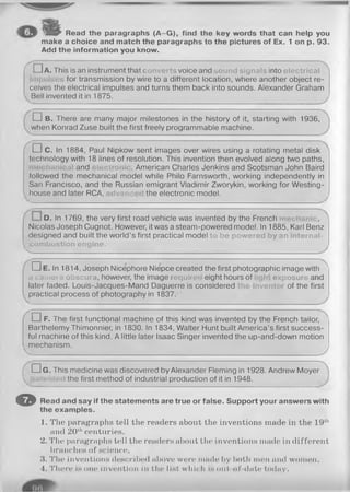 E V Read the paragraphs (A -G ), find the key words that can help you
make a choice and match the paragraphs to the pictures of Ex. 1 on p. 93.
Add the information you know.
( □ A. This is an instrument that converts voice and sound signals into electrical
for transmission by wire to a different location, where another object re­
ceives the electrical impulses and turns them back into sounds. Alexander Graham
Bell invented it in 1875.
□ B. There are many major milestones in the history of it, starting with 1936,
when Konrad Zuse built the first freely programmable machine.
( □ C. In 1884, Paul Nipkow sent images over wires using a rotating metal disk
technology with 18 lines of resolution. This invention then evolved along two paths,
and . American Charles Jenkins and Scotsman John Baird
followed the mechanical model while Philo Farnsworth, working independently in
San Francisco, and the Russian emigrant Vladimir Zworykin, working for Westing-
house and later RCA, dvar > the electronic model.
D. In 1769, the very first road vehicle was invented by the French
Nicolas Joseph Cugnot. However, it was a steam-powered model. In 1885, Karl Benz
designed and built the world’s first practical model to be p ow ered by an internal-
com bustion engine,
v.
□ e . In 1814, Joseph Nicephore Niepce created the first photographic image with '
a cam ei a obscura, however, the image requir eight hours of exposure and
later faded. Louis-Jacques-Mand Daguerre is considered inventc of the first
practical process of photography in 1837.
Ґ п F. The first functional machine of this kind was invented by the French tailor,
Barthelemy Thimonnier, in 1830. In 1834, Walter Hunt built America’s first success­
ful machine of this kind. A little later Isaac Singer invented the up-and-down motion
mechanism.
4----------------------------------------------------------------------------------------------- У
( D g . This medicine was discovered by Alexander Fleming in 1928. Andrew Moyer
 the first method of industrial production of it in 1948.
O Read and say if the statements are true or false. Support your answers with
the examples.
1. The paragraphs tell the readers about the inventions made in the 19th
and 20thcenturies.
2. The paragraphs tell the readers about the inventions made in different
branches of science.
•i. The inventions described above wore made by both men and women.
4. There is one invention in the list which is out of date today.
 
