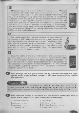 /
E3 1
Mobile phones come in many different . Most are
about the size of a candy bar, have and . Some
configurations come with that opens up to show the display and
the keypad, thereby keeping it protected. Cell phones are available big
and small, simple and complex. Some just make simple phone calls;
others have cameras, MP3 players, built into
them. Some of the newer models can even allow you to use the Internet
over them, various services such as news, or movie listings.
Now models are always being introduced. New fashions, new techno­
logy, more features, cheaper cost, better performance keep the market
place filled with plenty of choices.
E l _______________________
The mobile phone has radically changed the world since its
introduction in 1973. With each year more and more people own Q
one. Most families typically have two or three. The ability to easily if m
<:ommunicate to anyone, anywhere, is a powerful concept. This was Wjf
tmo when the telegraph was first invented, and then taken to a new djf m
lovel with of the telephone. The mobile phone is just
the next of that technology. ~sas
a
Since the mobile phone is a combination of a telephone and a ra­
dio, these two are upon which the mobile
phone was developed. In addition, tiny computers (microprocessors) are
needed to control the radio and its connection to the nearest base station.
I he telephone was invented by Alexander Graham Bell in 1876. The radio
was invented by Guglielmo Marconi in 1896. The microprocessor was in­
vented by Gary Boone in 1971.
© Look through th e te x t given above and try to understand w h at th e h igh­
lighted w ords m ean from th e co n tex t. If you have any d ifficu lties, consult
the dictionary.
to credit to smb • portable • a receiver •
a configuration • a display • a flip • a keypad • tiny • a digital organizer •
to browse • the advent • an extension • a device • a building block •
O Find a w ord or phrase in th e a rticle th a t has a sim ilar m eaning to each of
th ese w ords and phrases. R ead th e sen ten ces w ith th em .
1 . A mobile phone - ........ 5 . To design - ........
2. A form - ........ ($. To have - ........
3. A screen ........ 7. To look through ........
4. To Hponk to — ........ 8. A machine — ........
 