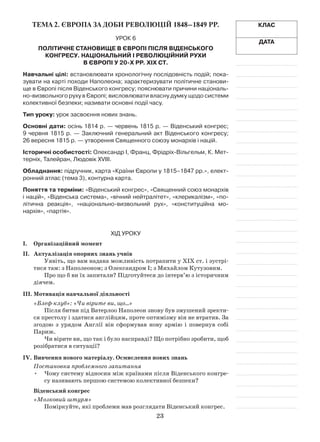 23
Тема 2. Європа За доби революцій 1848–1849 рр.
Урок 6
Політичне становище в Європі після Віденського
конгресу. Національний і революційний рухи
в Європі у 20-х рр. ХІХ ст.
Навчальні цілі: встановлювати хронологічну послідовність подій; пока-
зувати на карті походи Наполеона; характеризувати політичне станови-
ще в Європі після Віденського конгресу; пояснювати причини національ­
но-визвольного руху в Європі; висловлю­вати власну думку щодо системи
колективної безпеки; називати основні події часу.
Тип уроку: урок засвоєння нових знань.
Основні дати: осінь 1814 р. — червень 1815 р. — Віденський конгрес;
9 червня 1815 р. — Заключний генеральний акт Віденського конгресу;
26 вересня 1815 р. — утворення Священного союзу монархів і націй.
Історичні особистості: Олександр І, Франц, Фрідріх-Вільгельм, К. Мет-
терніх, Талейран, Людовік ХVІІІ.
Обладнання: підручник, карта «Країни Європи у 1815–1847 рр.», елект­
ронний атлас (тема 3), контурна карта.
Поняття та терміни: «Віденський конгрес», «Священний союз монархів
і націй», «Віденська система», «вічний нейтралітет», «клерикалізм», «по-
літична реакція», «націо­нально-визвольний рух», «конституційна мо­
нархія», «партія».
ХІД УРОКУ
І.	 Організаційний момент
ІІ.	Актуалізація опорних знань учнів
Уявіть, що вам надана можливість потрапити у ХІХ ст. і зустрі-
тися там: з Наполеоном; з Олександром І; з Михайлом Кутузовим.
Про що б ви їх запитали? Підготуйтеся до інтерв’ю з історичним
діячем.
ІІІ.	Мотивація навчальної діяльності
«Блеф-клуб»: «Чи вірите ви, що…»
Після битви під Ватерлоо Наполеон знову був змушений зректи-
ся престолу і здатися англійцям, проте оптимізму він не втратив. За
згодою з  урядом Англії він сформував нову армію і  повернув собі
­Париж.
Чи вірите ви, що так і було насправді? Що потрібно зробити, щоб
розібратися в ситуації?
IV.	Вивчення нового матеріалу. Осмислення нових знань
Постановка проблемного запитання
Чому систему відносин між країнами після Віденського конгре-•	
су називають першою системою колективної безпеки?
Віденський конгрес
«Мозковий штурм»
Поміркуйте, які проблеми мав розглядати Віденський конгрес.
Клас
Дата
 