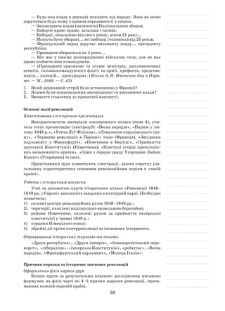 39
— Будь-яка влада в державі походить від народу. Вона не може
доручатися будь-кому з правом передавати її у спадок.
— Законодавча влада (належить) Національним зборам.
— Виборче право пряме, загальне і таємне.
— Виборці, незалежно від свого цензу, віком 21 року...
— Можуть бути обирані... всі виборці (чоловіки) від 25 років.
— Французький народ доручає виконавчу владу... президенту
республіки.
— Президент обирається на 4 роки...
— Він має у своєму розпорядженні військову силу, але не має
право особисто нею командувати.
— (Президент) призначає та усуває міністрів, дипломатичних
агентів, головнокомандуючого флоту та армії, префекта, представ-
ників... колоній... прокурорів». (Молок А. И. Июньские дни в Пари-
же. — М., 1948. — С. 43)
1.	Який державний устрій було встановлено у Франції?
2.	Якими були повноваження законодавчої та виконавчої влади?
3.	 Визначте ставлення до приватної власності.
Основні події революцій
Коментована електронна презентація
Використовуючи матеріали електронного атласа (тема 4), учи-
тель готує презентацію ілюстрацій: «Весна народів», «Париж у лю-
тому 1848 р.», «Утеча Луї-Філіппа», «Повалення королівського тро-
ну», «Червнева революція в Парижі» тощо (Франція), «Засідання
парламенту у Франкфурті», «Повстання в Берліні», «Прийняття
прусської Конституції» (Німеччина); «Повсталі угорці проголошу-
ють незалежність країни», «Один з лідерів уряду Угорщини Лайош
Кошут» (Угорщина) та інші.
Представники груп коментують ілюстрації, даючи коротку уза-
гальнену характеристику основним революційним подіям у «своїй
країні».
Робота з історичним атласом
Учні за допомогою карти історичного атласа «Революції 1848–
1849 рр. у Європі» виконують завдання в контурній карті. Необхідно
позначити:
1)	 головні центри революційних рухів 1848–1849 рр.;
2)	 території, охоплені національно-визвольною боротьбою;
3)	 райони Німеччини, охоплені рухом за прийняття імперської
конституції у травні 1849 р.;
4)	 кордони Німецького союзу;
5)	 збройні дії проти контрреволюції та іноземних інтервентів.
Опрацювання історичних термінів та понять
«Друга республіка», «Друга імперія», «бонапартистський пере-
ворот», «лібералізм», «імперська Конституція», «рейхстаг», «Весна
народів», «Франкфуртський парламент», «Молода Італія».
Причини поразки та історичне значення революцій
Оформлення фліп-чартів груп
Кожна група за результатами власного дослідження письмово
формулює на фліп-чарті по 4–5 причин поразки революції, прита-
манних кожній окремій країні.
 