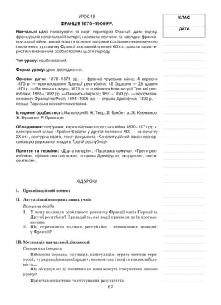 67
Урок 18
Франція 1870–1900 рр.
Навчальні цілі: показувати на карті територію Франції, дати оцінку,
французькій колоніальній імперії; називати причини та наслідки франко-
прусської війни; висвітлювати основні напрями соціально-економічного
і політичного розвитку Франції в останній третині ХІХ ст.; давати характе-
ристику визначним особистостям цього періоду.
Тип уроку: комбінований.
Форма уроку: урок-дослідження.
Основні дати: 1870–1871  рр.  — франко-прусська війна; 4  вересня
1870  р.  — проголошення Третьої республіки; 18  березня  — 28  травня
1871 р. — Паризька комуна; 1875 р. — прийняття Конституції Третьої рес-
публіки; 1888–1892 рр. — Панамська криза; 1891–1893 рр. — оформлен-
ня союзу Франції та Росії; 1894–1906 рр. — справа Дрейфуса; 1899 р. —
перша Паризька всесвітня виставка.
Історичні особистості: Наполеон III, Ж. Тьєр, Л. Гамбетта, Ж. Клемансо,
Ж. Буланже, Р. Пуанкаре.
Обладнання: підручник, карта «Франко-прусська війна 1870–1871 рр.»,
електронний атлас «Країни Європи у другій половині ХІХ — на початку
ХХ ст.», контурна карта, текст документа «Конституційний закон про ор-
ганізацію державної влади в Третій республіці».
Поняття та терміни: «Друга імперія», «Паризька комуна», «Третя рес­
публіка», «фінансова олігархія», «справа Дрейфуса», «корупція», «анти-
семітизм».
ХІД УРОКУ
I.	 Організаційний момент
II.	Актуалізація опорних знань учнів
Вступна бесіда
1.	 У чому полягали особливості розвитку Франції часів Першої та
Другої республік? Пригадайте, які події призвели до їх проголо-
шення.
2.	 Що спричинило падіння республіки і  відновлення монархії
у Франції?
III.	Мотивація навчальної діяльності
Створення інтриги
Військова поразка, окупація, капітуляція, втрата частини тери-
торій, «уряд національної зради», економічна і політична нестабіль-
ність…
Що об’єднує всі ці поняття і як вони можуть стосуватися нашого
уроку?
Представлення теми та очікуваних результатів.
Клас
Дата
 