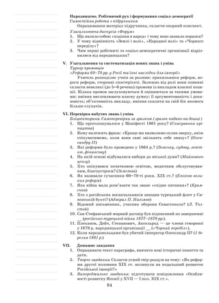 84
Народництво. Робітничий рух і формування соціал-демократії
Самостійна робота з підручником
Опрацювавши матеріал підручника, скласти опор­ний конспект.
Узагальнююча дискусія «Форум»
1.	 Що являло собою «ходіння в народ» і чому воно зазнало поразки?
2.	 У чому відмінність «Землі і волі», «Народної волі» та «Чорного
переділу»?
3.	 Чим перші робітничі та соціал-демократичні організації відріз-
нялися від народницьких?
V.	 Узагальнення та систематизація нових знань і умінь
Турнір промовців
«Реформи 60–70 рр. у Росії та їхні наслідки для імперії»
Учитель розподіляє учнів за ролями: прихильники реформ, во-
роги реформ, сторонні спостерігачі. Залежно від ролі вони повинні
скласти невеликі (до 5–6 речень) промови із викладом власної пози-
ції. Кілька промов заслуховуються й оцінюються за такими умова-
ми: вміння висловлювати власну думку; її аргументованість і дока-
зовість; об’єктивність викладу, вміння схилити на свій бік якомога
більше слухачів.
VІ.	Перевірка набутих знань і умінь
Бліцвікторина. Самоперевірка за зразком (зразок подано на дошці)
1.	 Що проголошувалося у Маніфесті 1861 року? (Скасування крі-
пацтва)
2.	 Кому належить фраза: «Краще ми визволимо селян зверху, аніж
очікуватимемо, коли вони самі звільнять себе знизу»? (Олек­
сандру ІІ)
3.	Які реформи було проведено у 1864 р.? (Земську, судову, освіт-
ню, фінансову)
4.	 На якій основі відбувалися вибори до міської думи? (Майнового
цензу)
5.	 Хто опікувався початковою освітою, медичним обслуговуван-
ням, благоустроєм? (Земства)
6.	Як називали сучасники 60–70-ті роки. ХІХ ст.? (Епохою вели-
ких реформ)
7.	Яка війна мала розв’язати так зване «східне питання»? (Крим-
ська)
8.	 Хто з російських воєначальників знищив турецький флот у Си-
нопській бухті? (Адмірал П. Нахімов)
9.	 Відомий письменник, учасник оборони Севастополя? (Л. Тол-
стой)
10.	Сан-Стефанський мирний договір був підписаний по завершенні
__ (російсько-турецької війни 1877–1878 рр.).
11.	Плеханов, Дейч, Степанович, Аксельрод — це члени створеної
у 1879 р. народницької організації __ («Чорний переділ»).
12.	Коли народовольцями був убитий імператор Олександр ІІ? (1 бе-
резня 1881 р.)
VІІ.	 Домашнє завдання
1.	 Опрацювати текст параграфа, вивчити нові історичні поняття та
дати.
2.	 Творче завдання. Скласти усний твір-роздум на тему: «Як рефор-
ми другої половини ХІХ ст. вплинули на подальший розвиток
Російської імперії?»
3.	 Випереджальне завдання: підготувати повідомлення «Особли-
вості розвитку Японії у XVII — І пол. ХІХ ст.».
 