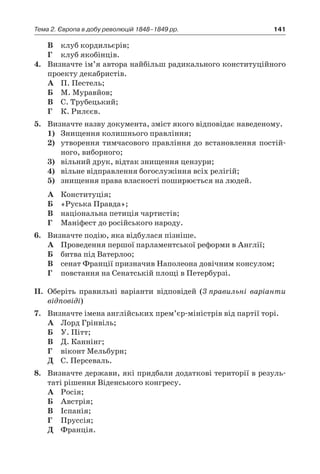 141Тема 2. Європа в добу революцій 1848–1849 рр.
В	 клуб кордильєрів;
Г	 клуб якобінців.
4.	 Визначте ім’я автора найбільш радикального конституційного
проекту декабристів.
А	 П. Пестель;
Б	 М. Муравйов;
В	 С. Трубецький;
Г	 К. Рилєєв.
5.	 Визначте назву документа, зміст якого відповідає наведеному.
1)	 Знищення колишнього правління;
2)	 утворення тимчасового правління до встановлення постій-
ного, виборного;
3)	 вільний друк, відтак знищення цензури;
4)	 вільне відправлення богослужіння всіх релігій;
5)	 знищення права власності поширюється на людей.
А	 Конституція;
Б	 «Руська Правда»;
В	 національна петиція чартистів;
Г	 Маніфест до російського народу.
6.	 Визначте подію, яка відбулася пізніше.
А	 Проведення першої парламентської реформи в Англії;
Б	 битва під Ватерлоо;
В	 сенат Франції призначив Наполеона довічним консулом;
Г	 повстання на Сенатській площі в Петербурзі.
II.	 Оберіть правильні варіанти відповідей (3 правильні варіанти
відповіді)
7.	 Визначте імена англійських прем’єр-міністрів від партії торі.
А	 Лорд Грінвіль;
Б	 У. Пітт;
В	 Д. Каннінг;
Г	 віконт Мельбурн;
Д	 С. Персеваль.
8.	 Визначте держави, які придбали додаткові території в резуль-
таті рішення Віденського конгресу.
А	 Росія;
Б	 Австрія;
В	 Іспанія;
Г	 Пруссія;
Д	 Франція.
 