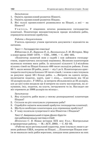 162 Усі уроки до курсу «Всесвітня історія». 9 клас
Запитання
1.	 Оцініть промисловий розвиток Півночі.
2.	 Оцініть промисловий розвиток Півдня.
3.	 Які галузі промисловості розвивалися на Півдні, а які — на
Півночі?
У ч и т е л ь. У південних штатах розвивалося господарство
плантації. Плантатори використовували працю мільйонів рабів,
отримуючи величезні прибутки.
Робота з документами
Учитель пропонує учням прочитати документи і відповісти на
питання.
Текст 1. Господарство плантації
Юдовская А. Я., Баранов П. А., Ванюшкина Л. М. История. Мир
в новое время 1640–1870. — СПб., 1998. — С. 404–405.
«Плантатор зазвичай жив у садибі і сам займався господар­
ством, користуючись послугами керівника. Великим плантаторам
належала основна маса рабів. Із загальної кількості 1,5 мільйона
вільних сімей на Півдні близько 400 тисяч володіли рабами. З них
88 % мали менше 20 рабів, деякі — від 1 до 5. Плантаторська арис-
тократія налічувала близько 10 тисяч сімей, і кожна з них існувала
за рахунок праці 50 і більш рабів. «...Витрати на одного негра,
включаючи податок, харчі, одяг і ліки,... коштували від 12 до
13 доларів на рік». У 1825 р. ці витрати збільшилися до 35 доларів,
але до цієї суми входили ще й витрати на плату наглядачам, на лі-
кування, їжу, податки, на плуги, інструменти та ін. Наглядач же
міг отримати до 1000 доларів на місяць».
Запитання
1.	 Яку кількість рабів мали у своєму розпорядженні плантатори
Півдня?
2.	 Скільки на рік коштувало утримання раба?
3.	 Спробуйте оцінити можливий прибуток господарства плантації.
4.	 Що було необхідно плантаторам для отримання прибутку?
5.	 У чому полягали суперечності між Північчю і Півднем?
Текст 2. Американський історик Денієл Бурстін
про рабовласницьку систему в США
Шевченко С. В. Новая история XIX век: 8 кл.: Контрольные
и проверочные работы. — М.: АСТ, 2003. — С. 82–83.
«Рабство мало регіональний характер, воно існувало лише в де-
яких районах США, зокрема на Півдні. ...Плантатори Півдня зовс-
ім не вважали своїх рабів ворогами, швидше вони дивилися на них
 
