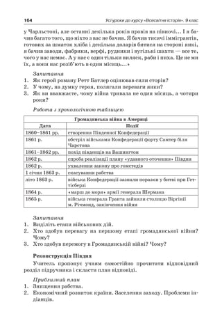 164 Усі уроки до курсу «Всесвітня історія». 9 клас
у Чарльстоні, але останні декілька років провів на півночі... І я ба-
чив багато того, що ніхто з вас не бачив. Я бачив тисячі іммігрантів,
готових за шматок хліба і декілька доларів битися на стороні янкі,
я бачив заводи, фабрики, верфі, рудники і вугільні шахти — все те,
чого у нас немає. А у нас є один тільки виляск, раби і пиха. Це не ми
їх, а вони нас розіб’ють в один місяць...»
Запитання
1.	 Як герой роману Ретт Батлер оцінював сили сторін?
2.	 У чому, на думку героя, полягали переваги янки?
3.	 Як ви ввавжаєте, чому війна тривала не один місяць, а чотири
роки?
Робота з хронологічною таблицею
Громадянська війна в Америці
Дата Події
1860–1861 рр. створення Південної Конфедерації
1861 р. обстріл військами Конфедерації форту Самтер біля
Чарстона
1861–1862 рр. похід південців на Вашингтон
1862 р. спроба реалізації плану «удавного оточення» Півдня
1862 р. ухвалення закону про гомстедів
1 січня 1863 р. скасування рабства
літо 1863 р. війська Конфедерації зазнали поразки у битві при Гет-
тісберзі
1864 р. «марш до моря» армії генерала Шермана
1865 р. війська генерала Гранта зайняли столицю Віргінії
м. Річмонд, закінчення війни
Запитання
1.	 Виділіть етапи військових дій.
2.	 Хто здобув перевагу на першому етапі громадянської війни?
Чому?
3.	 Хто здобув перемогу в Громадянській війні? Чому?
Реконструкція Півдня
Учитель пропонує учням самостійно прочитати відповідний
розділ підручника і скласти план відповіді.
Приблизний план
1.	 Знищення рабства.
2.	 Економічний розвиток країни. Заселення заходу. Проблеми ін-
діанців.
 