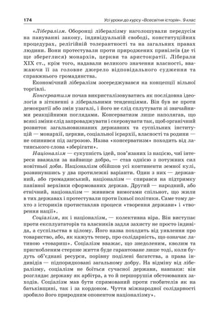 174 Усі уроки до курсу «Всесвітня історія». 9 клас
«Лібералізм. Оборонці лібералізму наголо­шували передусім
на пануванні закону, індивідуальній свободі, конституційних
про­цедурах, релігійній толерантності та на за­гальних правах
людини. Вони протестували проти природжених привілеїв (де ті
ще зберег­лися) монархів, церкви та аристократії. Лібе­рали
XIX ст., крім того, надавали великого значення власності, вва-
жаючи її за головне джерело відповідального судження та
справжнього громадянства.
Економічний лібералізм зосереджувався на концепції вільної
торгівлі.
Консерватизм почав викристалізовуватись як послідовна ідео-
логія в зіткненні з ліберальними тенденціями. Він був не проти
демокра­тії або змін узагалі, і його не слід сплутувати зі звичайни-
ми реакційними поглядами. Консер­ватизм лише наполягав, що
всякі зміни слід запроваджувати і скеровувати так, щоб орга­нічний
розвиток загальновизнаних держав­них та суспільних інститу-
цій — монархії, церкви, соціальної ієрархії, власності та роди­ни —
не опинився під загрозою. Назва «консер­ватизм» походить від ла-
тинського слова «зберігати».
Націоналізм — сукупність ідей, пов’язаних із нацією, чиї інте-
реси вважали за найвище добро, — став однією з потужних сил
новітньої доби. Націоналізм обійшов усі континенти земної кулі,
розвинувшись у два протилежні варіанти. Один з них — держав-
ний, або громадянський, націоналізм — спирався на підтримку
панівної верхівки сформованих держав. Другий — народний, або
етнічний, націоналізм — живився вимо­гами спільнот, що жили
в тих державах і про­тестували проти їхньої політики. Саме тому де-
хто з істориків протиставляв процеси «творення держави» і «тво-
рення нації».
Соціалізм, як і націоналізм, — колективна віра. Він виступає
проти експлуататорів та власників задля захисту не просто індиві-
да, а суспільства в цілому. Його назва походить від уявлення про
товариство, або, як кажуть те­пер, про солідарність, що означає ла-
тиною «товариш». Соціалізм вважає, що знедоле­ним, кволим та
пригнобленим стерпне життя буде гарантоване лише тоді, коли бу-
дуть об’єднані ресурси, порівну поділені багатства, а права ін-
дивідів — підпорядковані загальному добру. На відміну від лібе-
ралізму, соціалізм не боїться сучасної держави, навпаки: він
розглядає державу як арбітра, а то й першорушія обстоюваних за-
ходів. Соціалізм мав бу­ти спрямований проти гнобителів як на
батьківщині, так і за кордоном. Чуття міжна­родної солідарності
зробило його природним опонентом націоналізму».
 