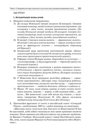 191Тема 4. Утвердження індустріального суспільства у провідних державах світу
Хід уроку
І. Актуалізація знань учнів
1.	 Виправте помилкові твердження.
1)	 До складу Німецької імперії входили 22 монархії. Імперію
очолював канцлер, який скликав і розпускав парламент, що
складався з двох палат, володів виконавчою владою. (До
складу Німецької імперії входили 22 монархії. Імперію очо-
лював імператор, який скликав і розпускав парламент, що
складався з двох палат, володів законодавчою владою.)
2)	 В імперії з’явилася власна валюта — «французьке золото».
(В імперії з’явилася власна валюта — марка, яка була ство-
рена за «французьке золото» — контрибуцію, отриману
від Франції.)
3)	 Імперський уряд протегував католицькій церкві. (Като­
лицька церква була в опозиції до імперського уряду, оскільки
воно явно протегувало протестантській церкві.)
4)	 Реформу освіти Бісмарк назвав «боротьбою за культуру» —
«культуркампф». («Культуркампф» — боротьба проти ка-
толицької церкви.)
5)	 Бісмарка називали «політиком з душею народного поета».
(«Політиком з душею народного поета» називали німець-
кого соціал-демократа Августа Бебеля. Бісмарка називали
«залізним канцлером».)
6)	 У Німеччині було проведено релігійну реформу — «прак-
тичне християнство». (Бісмарк стає ініціатором робітни-
чого законодавства, якому він сам дав назву — «практичне
християнство» — надання допомоги «бідним і слабким».)
7)	 Фраза «Ті часи, коли німець одному зі своїх сусідів посту-
пався землею, іншому — морем, а собі залишав небо..., ми-
нули... Ми вимагаємо і для себе місця під сонцем...» нале-
жить імператору Вільгельму II. (Ця фраза належала
майбутньому канцлеру Німеччини фон Бюлову.)
2.	 Прочитайте фрагмент зі статті в англійській газеті «Сатердей
Ревью», опубліковану 1897 р. і дайте відповідь на запитання.
«Жахлива дуель готується між Англією та Німеччиною! Я був
би щасливий, якби війна спалахнула між цими країнами якомога
швидше. Поки перевага англійського флоту ще дозволяє зруйнува-
ти Бремен і Гамбург, Кільський канал і гавані Балтійського моря.
Ми, втім, охоче надамо Франції та Росії винагородити себе в Німеч-
чині».
 