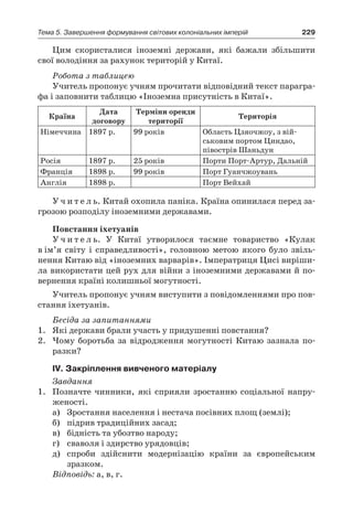 229Тема 5. Завершення формування світових колоніальних імперій
Цим скористалися іноземні держави, які бажали збільшити
свої володіння за рахунок територій у Китаї.
Робота з таблицею
Учитель пропонує учням прочитати відповідний текст парагра-
фа і заповнити таблицю «Іноземна присутність в Китаї».
Країна
Дата
договору
Терміни оренди
території
Територія
Німеччина 1897 р. 99 років Область Цзяочжоу, з вій­
ськовим портом Циндао,
півострів Шаньдун
Росія 1897 р. 25 років Порти Порт-Артур, Дальній
Франція 1898 р. 99 років Порт Гуанчжоувань
Англія 1898 р. Порт Вейхай
У ч и т е л ь. Китай охопила паніка. Країна опинилася перед за-
грозою розподілу іноземними державами.
Повстання іхетуанів
У ч и т е л ь. У Китаї утворилося таємне товариство «Кулак
в ім’я світу і справедливості», головною метою якого було звіль-
нення Китаю від «іноземних варварів». Імператриця Цисі виріши-
ла використати цей рух для війни з іноземними державами й по-
вернення країні колишньої могутності.
Учитель пропонує учням виступити з повідомленнями про пов-
стання іхетуанів.
Бесіда за запитаннями
1.	 Які держави брали участь у придушенні повстання?
2.	 Чому боротьба за відродження могутності Китаю зазнала по-
разки?
ІV. Закріплення вивченого матеріалу
Завдання
1.	 Позначте чинники, які сприяли зростанню соціальної напру-
женості.
а)	 Зростання населення і нестача посівних площ (землі);
б)	 підрив традиційних засад;
в)	 бідність та убозтво народу;
г)	 сваволя і здирство урядовців;
д)	 спроби здійснити модернізацію країни за європейським
зразком.
Відповідь: а, в, г.
 