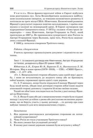 232 Усі уроки до курсу «Всесвітня історія». 9 клас
У ч и т е л ь. Після франко-прусської війни в Європі відбулася
нова розстановка сил. Хоча Великобританія залишалася найбіль-
шою колоніальною імперією, за темпами економічного розвитку її
потіснили на третє місце США і Німеччина. Економічний розвиток
Франції в результаті поразки помітно загальмувався, і країна опи-
нилася в ізоляції на міжнародній арені. В Європі заговорили про
відродження Священного союзу. У 1873 р. склався «Союз трьох ім-
ператорів» — союз Німеччини, Австро-Угорщини та Росії, який
проіснував до 1887 р. Не припинялися суперечності між Росією та
Австро-Угорщиною через Балкани, крім того, Росія була зацікав-
лена у сильній Франції.
У 1882 р. почалося створення Троїстого союзу.
Робота з документом
Учитель пропонує проаналізувати документ і відповісти на пи-
тання.
Текст 1. Із союзного договору між Німеччиною, Австро-Угорщиною
та Італією, укладеного у Відні 20 травня 1882 р.
Юдовская А. Я., Егоров Ю. В., Баранов П. А., Ванюшкина Л. М.
История. Мир в новое время (1870–1918). — СПб.: «СМИО Пресс»,
1998. — С. 477–478.
«Ст. 1. Вищезазначені сторони обіцяють одна одній мир і друж-
бу, і вони не вступатимуть до жодного союзу або не братимуть
зобов’язання, спрямовані проти однієї з цих держав.
Ст. 2. У випадку, якщо Італія піддалася б нападу Франції через
будь-який мотив, обидві інші договірні сторони зобов’язані надати
атакованій стороні допомогу і сприяти їй всіма своїми силами.
Такий же обов’язок покладається на Італію у разі нападу Фран-
ції на Німеччину.
Ст. 3. Якщо б одна або дві з вищезазначених сторін були піддані
нападу і залучені до війни з двома або декількома великими держа-
вами, що не беруть участь у цьому договорі, ...то договір про союз
набуває чинності для всіх вищезазначених сторін».
Запитання
1.	 Яка держава розглядалася договірними сторонами як потен-
ційний супротивник?
2.	 Чому Росія не стала учасницею Троїстого союзу?
3.	 На яких умовах був укладений договір?
4.	 В якому разі союзні держави повинні були вступати у війну?
 
