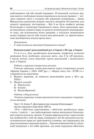 92 Усі уроки до курсу «Всесвітня історія». 9 клас
здійснювався той або інший переворот. В іноземній політиці дер­
жав навіть з особливою силою укорінялося загальне правило — всі-
ляко сприяти смуті у сусідніх або державах-суперницях... Лише
Французька революція вперше змусила монархів об’єднатися для
захисту принципу легітимізму... Які б не були особисті мотиви
Олександра I, ініціатора Священного союзу, його пропозиція пря-
мо випливала з вимоги миру та захисту встановленого міжнародно-
го ладу, що відчувалася всіма урядами, а оскільки загрожувати
­цьому порядку могли хіба тільки нові революції, то, врешті-решт,
союз мав боротися власне проти них».
Запитання
•	 У чому полягало значення Священного союзу?
Національний і революційний рух в Європі у 20-і рр. в Європі
У ч и т е л ь. Для запобігання можливому конфлікту великим
державам була необхідна загальна мета, яка б їх об’єднувала.
І такою метою стала боротьба проти революцій і визвольного
руху в Європі.
Робота з картою історичного атласа
Учитель пропонує учням розглянути карту історичного атласа
«Країни Європи у 1815–1847 рр.» і «Карта світу поч. XVIII ст.»
і відповісти на запитання.
1.	 Назвіть держави, де виникли революційні рухи у 20-х рр.
XIXст.
2.	 Назвіть колонії:
а)	 Португалії.
б)	 Іспанії.
в)	 Великобританії.
Робота з документом
Учитель пропонує учням прочитати текст документа і відповіс-
ти на питання.
Текст 13. Князь П. Долгоруков про позицію Олександра I
під час грецького повстання 1821 р.
«Усе: і обов’язок християнина, і обов’язок російського царя,
і честь, і совість — все найсуворішим чином наказувало Олександ-
рові надати допомогу грекам. У дворах французькому і прусському
він знайшов би у той час вірну підтримку і міг би звільнити від му-
сульманського ярма всі християнські племена, що страждають під
цим нелюдяним страшним ярмом... Грекам відмовлено було у будь-
якій підтримці з тієї ніби причини, що вони порушили обов’язок
 