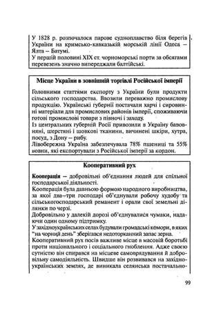 У 1828 р. розпочалося парове судноплавство біля берегів .
України на кримсько-кавказькій морській лінії Одеса -
Ялта — Батумі.
У першій половині XIX ст. чорноморські порти за обсягами
перевезень значно випереджали балтійські.
Місце України в зовнішній торгівлі Російської імперії
Головними статтями експорту з України були продукти
сільського господарства. Ввозили переважно промислову
продукцію. Українські губернії постачали харчі і сировин-
ні матеріали для промислових районів імперії, споживаючи
готові промислові товари з півночі і заходу.
Із центральних губерній Росії привозили в Україну бавов-
няні, шерстяні і шовкові тканини, вичинені шкіри, хутра,
посуд, з Дону — рибу.
Лівобережна Україна забезпечувала 78% пшениці та 55%
вовни, які експортували з Російської імперії за кордон.
Кооперативний рух
Кооперація — добровільні об'єднання людей для спільної
госпрдарської діяльності.
Кооперація була давньою формою народного виробництва,
за якої два—три господарі об'єднували робочу худобу та
сільськогосподарський реманент і орали свої земельні ді-
лянки по черзі.
Добровільно у далекій дорозі об'єднувалися чумаки, нада-
ючи один одному підтримку.
Узахідноукраїнських селах будували громадські кбмори, вяких
"на чорнцй день" зберігався недоторканний запас зерна.
Кооперативний рух посів важливе місце в масовій боротьбі
проти національного і соціального гноблення. Адже своєю
сутністю він спирався на місцеве самоврядування й добро-
вільну самодіяльність. Швидше він розвивався на західно-
українських землях, де виникала селянська постачально-
99
 