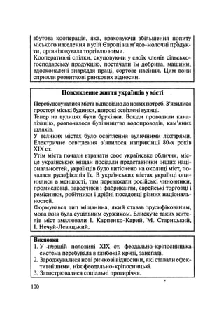 збутова кооперація, яка, враховуючи збільшення попиту
міського населення в усій Європі на м'ясо-молочні продук-
ти, організовувала торгівлю ними.
Кооперативні спілки, скуповуючи у своїх членів сільсько-
господарську продукцію, постачали їм добрива, машини,
вдосконалені знаряддя праці, сортове насіння. Цим вони
сприяли розвиткові ринкових відносин.
Повсякденне життя українців у місті
Перебудовувалися міста відповіднодо нових потреб. З'явилися
просторі міські будинки, широкі освітлені вулиці.
Тепер на вулицях були бруківки. Всюди проводили кана-
лізацію, розпочалося будівництво водопроводів, кам'яних
шляхів.
У великих містах було освітлення вуличними ліхтарями.
Електричне освітлення з'явилося наприкінці 80-х років
XIX ст.
Утім міста почали втрачати своє українське обличчя, міс-
це українських міщан посідали представники інших наці-
ональностей, українців було витіснено на околиці міст, по-
чалася русифікація їх. В українських містах українці опи-
нилися в меншості, там переважали російські чиновники,
промисловці, зародчики і фабриканти, єврейські торговці і
ремісники, робітники і дрібні посадовці різних національ-
ностей.
Формувався тип міщанина, який ставав зрусифікованим,
мова їхня була суцільним суржиком. Блискуче таких жите-
лів міст змалювали І. Карпенко-Карий, М. Старицький,
І. Нечуй-Левицький.
Висновки
1. У-першій половині XIX ст. феодально-кріпосницька 
система перебувала в глибокій кризі, занепаді.
2. Зароджувалися нові ринкові відносини, які ставали ефек-
тивнішими, ніж феодально-кріпосницькі.
3. Загострювалися соціальні протиріччя.
100
 