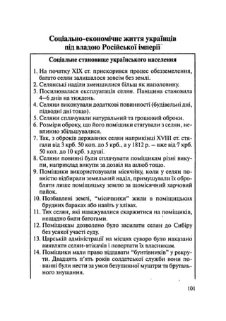 Соціально-економічне життя українців
під владою Російської імперії
Соціальне становище українського населення
1. На початку XIX ст. прискорився процес обезземелення,
багато селян залишалося зовсім без землі.
2. Селянські наділи зменшилися більш як наполовину.
3. Посилювалася експлуатація сЬлян. Панщина становила
4—6 днів на тиждень.
4. Селяни виконували додаткові повинності (будівельні дні,
підводні дні тощо).
5. Селяни сплачували натуральний та грошовий оброки.
6. Розміри оброку, що його поміщики стягували з селян, не-
впинно збільшувалися.
7. Так, з оброків державних селян наприкінці XVIII ст! стя-
гали від 3 крб. 50 коп. до 5 крб., а у 1812 р. - вже від 7 крб.
50 коп. до 10 крб. з душі.
8. Селяни повинні були сплачувати поміщикам різні вику-
пи, наприклад викупи за дозвіл на шлюб тощо.
9. Поміщики використовували місячину, коли у селян по-
вністю відбирали земельний наділ, примушували їх обро-
бляти лише поміщицьку землю за щомісячний харчовий
пайок.
10. Позбавлені землі, "місячники" жили в поміщицьких
брудних бараках або навіть у хлівах.
11. Тих селян, які наважувалися скаржитися на поміщиків,
нещадно били батогами.
12. Поміщикам дозволено було засилати селян до Сибіру
без усякої участі суду.
13. Царській адміністрації на місцях суворо було наказано
виявляти селян-втікачів і повертати їх власникам.
14. Поміщики мали право віддавати "бунтівників" у рекру-
ти. Двадцять п'ять років солдатської служби вони по-
винні були нести за умов безупинної муштри та бруталь-
ного знущання.
101
 