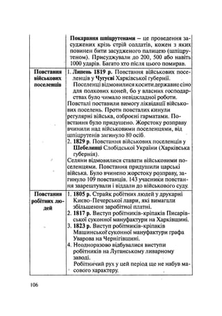 Покарання шпіцрутенами - це проведення за-
суджених крізь стрій солдатів, кожен з яких
повинен бити засудженого палицею (шпіцру-
теном). Присуджували до 200, 500 або навіть
1000 ударів. Багато хто після цього помирав.
Повстання
військових
поселенців
1. Липень 1819 р. Повстання військових посе-
ленців у Чугуєві Харківської губернії.
Поселенці відмовилися косити державне сіно
для полкових коней, бо у власних господар-
ствах було чимало невідкладної роботи.
Повсталі поставили вимогу ліквідації військо-
вих поселень. Проти повсталих кинули
регулярні війська, озброєні гарматами. По-
встання було придушено. Жорстоку розправу
вчинили над військовими поселенцями, від
шпіцрутенів загинуло 80 осіб.
2. 1829 р. Повстання військових поселенців у
Шебелинці Слобідської України (Харківська
губернія).
Селяни відмовилися ставати військовими по-
селенцями. Повстання придушили царські
війська. Було вчинено жорстоку розправу, за-
гинуло 109 повстанців. 143 учасники повстан-
ня заарештували і віддали до військового суду.
Повстання
робітних лю-
дей
1.1805 р. Страйк робітних людей у друкарні
Києво-Печерської лаври, які вимагали
збільшення заробітної платні.
2.1817 р. Виступ робітників-кріпаків Писарів-
ської суконної мануфактури на Харківщині.
3.1823 р. Виступ робітників-кріпаків
Машинськоґсуконної мануфактури графа
Уварова на Чернігівщині.
4. Неодноразово відбувалися виступи
робітників на Луганському ливарному
заводі.
Робітничий рух у цей період ще не набув ма~
4
сового характеру.
106
 