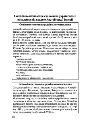 Соціально-економічне становище українського
населення під владою Австрійської імперії
Соціальне становище українського населення
Австрійські власті жорстоко експлуатували природні й ма-
теріальні багатства краю і зовсім не турбувалися про місце-
ве населення. Тут була найнижча в імперії заробітна платня
і найдовший робочий день, який тривав 10-12 годин, а час-
то й 14-15 годин на добу.
Важким було життя селян. Під час літніх сільськогосподар-
ських робіт панщина становила до шести днів на тиждень.
Селяни були безправними. Поміщики часто забирали у них
земельні наділи, ув'язнювали, заковували у кайдани, жор-
стоко катували. Для західноукраїнських земель було харак-
терним:
• малоземелля;
• рутинна техніка;
• відсталі форми господарювання;
• тяжке кріпосницьке гноблення;
, • занепад селянських господарств;
• злидні;
• частий голод;
• вимирання сільського населення.
Економічне становище українського населення
Західноукраїнські землі^ нещадно експлуатувала Австрій-
ська імперія. Галичина, Буковина, Закарпаття залишалися
економічно відсталими сировинними придатками до роз-
винених західних промислових районів Австрії.
Основною галучззю економіки західноукраїнських земель
залишалося сільське господарство. Переважна більшість
найкращих земель належала поміщикам, державі та церкві.
Поміщики постійно зменшували селянські наділи. З 1787 р.
по 1848 р. у селян відібрано понад 1 млн моргів землі (один
морг дорівнював приблизно 0,5985 га).
108
 