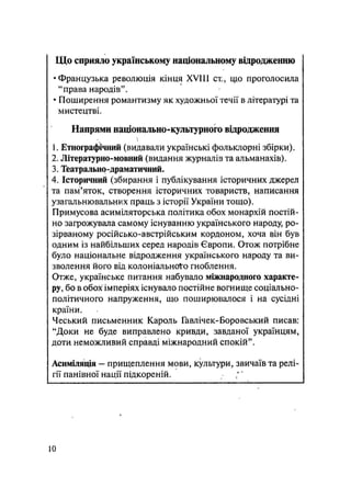 Що сприяло українському національному відродженню
•Французька революція кінця XVIII ст., що проголосила
"права народів".
• Поширення романтизму як художньої течії в літературі та
мистецтві.
Напрями національно-культурного відродження
1. Етнографічний (видавали українські фольклорні збірки).
2. Літературно-мовний (видання журналів та альманахів).
3. Театрально-драматичний.
4. Історичний (збирання і публікування історичних джерел
та пам'яток, створення історичних товариств, написання
узагальнювальних праць з історії України тощо).
Примусова асиміляторська політика обох монархій постій-
но загрожувала самому існуванню українського народу, ро-
зірваному російсько-австрійським кордоном, хоча зін був
одним із найбільших серед народів Європи. Отож потрібне
було національне відродження українського народу та ви-
зволення його від колоніального гноблення.
Отже, українське питання набувало міжнародного характе-
ру, бо в обох імперіях існувало постійне вогнище соціально-
політичного напруження, що поширювалося і на сусідні
країни.
Чеський письменник Кароль Гавлічек-Боровський писав:
"Доки не буде виправлено кривди, завданої українцям,
доти неможливий справді міжнародний спокій".
Асиміляція — прищеплення мови, культури, звичаїв та релі-
гії панівної нації підкореній.
10
 