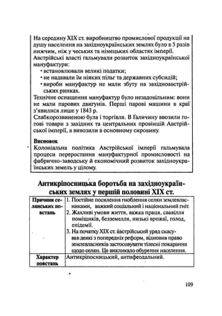 На середину XIX ст. виробництво промислової продукції на
душу населення на західноукраїнських землях було в 5 разів
нижчим, ніж у чеських та німецьких областях імперії.
Австрійські власті гальмували розвиток західноукраїнської
мануфактури:
• встановлювали великі податки;
• не надавали їм ніяких пільг та державних субсидій;
•вироби мануфактур не мали збуту на західноавстрій-
ських ринках.
Технічне оснащення мануфактур було незадовільним: вони
не мали парових двигунів. Перші парові машини в краї
з'явилися лише у 1843 р.
Слабкорозвиненою була і торгівля. В Галичину ввозили го-
лкові товари з західних та центральних провінцій Австрій-
ської імперії, а вивозили в основному сировину.
Висновок
• Колоніальна політика Австрійської імперії гальмувала
процеси переростання мануфактурної промисловості на
фабрично-заводську й економічний розвиток західноукра-
їнських земель у цілому.
Антикріпосницька боротьба на західноуіфаїн-
ських землях у першій половині XIX ст.
Причини се-
лянських по-
встань
1. Постійне посилення гноблення селян землевлас-
никами, важкий соціальний і національний гніт.
2. Жахливі умови життя, важка праця, свавілля
поміщиків, безземелля, низькі врожаї, голод,
епідемії.
3. На початі XIX ст. австрійський уряд скасу-
вавдеякі з попередніх реформ, відновив право
землевласників застосовувати тілесні покарання
щодо селян. Це викликало обурення населення.
Характер
повстань
Антикріпосницький, антифеодальний.
109
 