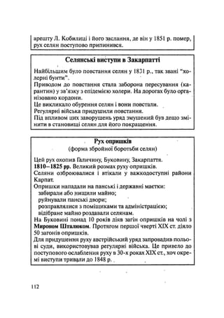 арешту Л. Кобилиці і його заслання, де він у 1851 р. помер,
рух селян поступово припинився.
Селянські виступи в Закарпатті
Найбільшим було повстання селян у 1831 р., так звані "хо-
лерні бунти".
Приводом до повстання стала заборона пересування (ка-
рантин) у зв'язку з епідемією холери. На дорогах було орга-
нізовано кордони.
Це викликало обурення селян і вони повстали.
Регулярні війська придушили повстання.
Під впливом цих заворушень уряд змушений був дещо змі-
нити в становищі селян для ^ого покращення.
Рух опришків
(форма збройної боротьби селян)
Цей рух охопив Галичину, Буковину, Закарпаття.
1810—1825 pp. Великий розмах руху опришків.
Селяни озброювалися і втікали у важкодоступні райони
Карпат.
Опришки нападали на панські і державні маєтки:
забирали або нищили майно;
руйнували панські двори;
розправлялися з поміщиками та адміністрацією;
відібране майно роздавали селянам.
На Буковині понад 10 років діяв загін опришків на чолі з
Мироном Шталюком. Протягом першої чверті XIX ст. діяло
50 загонів опришків.
Для придушення руху австрійський уряд запровадив польо-
ві суди, використовував регулярні війська. Це привело до
поступового ослаблення руху в 30-х роках XIX ст., хоч окре-
мі виступи тривали до 1848 р. ч
112
 
