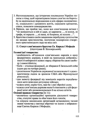 3. Наголошувалося, що історичне покликання України по-
лягає в тому, щоб зорганізувати інших слов'ян на бороть-
бу за національне відродження в усіх сферах економічно-
го, соціального і духовного життя, скасувати кріпацтво,
стани, повалити самодержавство.
4. Мріяли, що прийде час, коли вся слов'янщина встане і
"не залишиться в ній ні царя, ні царевича ..., ні князя, ні
графа, ні герцога ..., ні пана, ні боярина, ні холопа ...".
5. Братство ставило своїм завданням перебудову суспільства
на засадах християнства, поступове поширення створе-
ного християнського ладу на весь світ.
II. Статут слов'янського братства Св. Кирила і Мефодія
(підготував В. Білозерський)
Головні ідеї товариства:
•необхідність об'єднання слов'янських народів в одну
федеративну державу, в якій на принципах добровіль-
ності й виборності кожен народ зберігав би свою свобо-
ду і самостійність;
• Київ - столиця федерації, де збирався б Загальний сейм
(один раз на чотири роки);
• досягнення Україною державної незалежності з демо-
кратичним ладом за зразком США або Французької
революції;
•для захисту федерації від зовнішніх ворогів передбача-
лося мати невелике регулярне військо;
• кожен штат, окрім того, мав би і свої збройні сили;
• кожна слов'янська держава мала б становити у цій феде-
рації штат або розмежовувалася б на кілька штатів.
Основні правила товариства (їх 11):
•визначено організаційні принципи діяльності товари-
ства, статутні права та обов'язки його членів;
• за взірцем масонських організацій встановлено таємні
знаки членства у вигляді обручки чи ікони з зображен-
ня^ Святих Кирила і Мефодія;
115
 