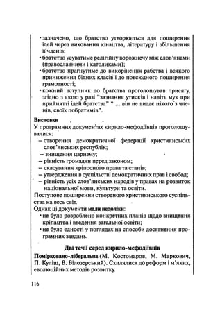 •зазначено, що братство утворюється для поширення
ідей через виховання юнацтва, літературу і збільшення
її членів;
• братство усуватиме релігійну ворожнечу між слов'янами
(православними і католиками);
• братство прагнутиме до викорінення рабства і всякого
приниження бідних класів і до повсюдного поширення
грамотності;
• кожний вступник до братства проголошував присягу,
згідно з якою у разі "зазнання утисків і навіть мук при
прийнятті ідей братства" "... він не видає нікоп/з чле-
нів, своїх побратимів".
Висновки
У програмних документах кирило-мефодіївців проголошу-
валися:
- створення демократичної федерації християнських
слов'янських республік;
- знищення царизму;
- рівність громадян перед законом;
- скасування кріпосного права та станів;
- утвердження в суспільстві демократичних прав і свобод;
- рівність усіх слов'янських народів у правах на розвиток
національної мови, культури та освіти.
Поступове поширення створеного християнського суспіль-
ства на весь світ.
Однак ці документи мали недоліки:
• не було розроблено конкретних планів щодо знищення
кріпацтва і введення загальної освіти;
• не було єдності у поглядах на способи досягнення про-
грамних завдань.
Дві течії серед кирило-мефодіївців
Помірковано-ліберальна (М. Костомаров, М. Маркович,
П. Куліш, В. Білозерський). Схилялися до реформ і м'яких,
еволюційних методів розвитку.
116
 