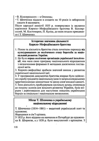 • В, Білозерського - в Олонець;
•Т. Шевченка віддали в солдати на 10 років із забороною
писати й малювати.
Після царської амністії 1855 р. повернулися із заслання
керівники Кирило—Мефодіївського братства В. Білозер-
ський, М. Костомаров, П. Куліш, до яких згодом приєднав-
ся і Т. Шевченко.
Історичне значення діяльності
Кирило-Мефодіївського братства
1. Поява та діяльність братства стала початком переходу від
культурницького до політичного етапу боротьби за націо-
нальний розвиток України.
2. Це була перша політична організація української інтеліген-
ції, яка мала свою програму національного відродження
з визначеними формами й методами досягнення постав-
леної мети.
3. Кирило-мефодіївці зробили значний внесок у розвиток
української національної ідеї.
4. У програмних документах братства вперше було здійсне-
но спробу поєднати національну ідею із загальнолюдськими
християнськими цінностями та ідеєю слов'янської єдності.
5. їхня діяльність пробуджувала суспільну думку, спонукала
до пошуку шляхів для вільного розвитку України, була взі-
рцем і дороговказом для наступних поколінь українських
борців за соціальне і національне визволення.
Місце Т. Шевченка в українському
національному відродженні
ч
Т. Шевченко (1814-1861) - видатний український поет та
художник.
Народився в сім'ї кріпака.
У 1832 р. його віддано на навчання в Петербург до художни-
ка В. Ширяева, а у 1838 р. було викуплений з кріпацтва. З
118
 