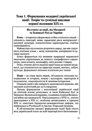 Тема 1. Формування модерної української
нації. Теорія та суспільні виклики
першої половини XIX ст.
Від етносу до нації, від Малоросії
та Іклицької Русі до України
Етнос — історично сформована стійка спільнота людей —
спільність території, мови, характерні риси матеріальної і
духовної кулыури, психологічних характеристик, етнічна
самосвідомість.
Найчастіше під етносом розуміють народ, що має сукуп-
ність етнічних ознак — мову, психологію, матеріальні та ду-
ховні цінності.
Етнос формується під впливом природної належності
людського угруповання до певного географічного середо-
вища, умов клімату, ландшафту, світу рослин і тварин.
Отже, етнічне життя людини прив'язане до певної місце-
вості, що позначається на характері людей, звичаях, побуті,
культурі, формуванні спільних психічних рис людей.
Нація - це стала група людей, об'єднаних спільним по-
ходженням та історією, мовою і культурою, територією й
економікою, самосвідомістю й певними інтересами.
Ознакою нації є або наявність національної держави, або
масовий політичний рух за її створення.
Процес формування і консолідації української нації
на етнічній основі розпочався за часів Київської Русі та
Галицько-Волинської держави, проявився в період Визволь-
ної війни під проводом Б. Хмельницького у XVII ст., значно
прискорився в XIX ст., особливо активізувався в середині
XIX ст. внаслідок буржуазно-демократичних реформ, що
відбувалися в Російській та Австро-Угорській імперіях.
В об'єктивному процесі формування нації брав участь
весь український етнос на всій території його багатовіково-
11
 