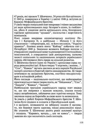 47 років, які прожив Т. Шевченко, 24 роки він був кріпаком.
У 1845 р. повернувся в Україну і у квітні 1846 р. вступив до
Кирило-Мефодіївського братства.
У своїх творах геніальний поет викривав і гнівно засуджував
усі вади кріпосницького ладу: безправ'я селян, їх гноблен-
ня, убоге й злиденне життя -кріпацького села, безсоромну
торгівлю кріпосними "душами", насильства і жорстокість
поміщиків.
Поет гнівно викривав колонізаторську політику Пе-
тра І і Катерини II, а найбільше — Миколу І та його
ставлеників — губернаторів, які, за його висловом, "Україну
правили". Головна книга поета "Кобзар" побачила світ у
Петербурзі 1840 р. Значення великого Кобзаря полягає в
утвердженні української мови та розширенні им
потенційних
можливостей, в утвердженні ідей демократизму, палкому
захисті соціальних та національних інтересів українського
народу, обстоюванні його права на вільний розвиток.
Т. Шевченко багато їздив по Україні і пропагував серед на-
роду революційні ідеї. В йрго творах "І мертвим, і живим...",
"Сон", "Кавказ" звучать заклики до всіх народів Російської
імперії єднатися в боротьбі проти самодержавства. Ці твори
зачитували на засіданнях братства, постійно використову-
вали в агітаційній роботі.
Його погляди - національно-політичні, що найяскравіше
простежується в таких творах поета, як "Гайдамаки", "Сон",
"Гамалія", "Кавказ", "Заповіт".
Найбільшою трагедією українського народу поет вважав
те, що він змирився з важкою неволею, схилив голову
перед загарбниками, забуваючи своє героїчне минуле. Тому
закликав народ до боротьби за свою волю та визволення.
За участь у роботі Кирило-Мефодіївського братства Т. Шев-
ченка було віддано в солдати в Оренбурзький край.
І в засланні, незважаючи на заборону писати й малюва-
ти, він боровся проти царизму, писав революційні вірші.
Не зломили Т. Шевченка десять років жахливої муштри
і знущань. "Караюсь, мучусь..., але не каюсь", - твердо
заявляв він про несхитність своїх поглядів.
119
 