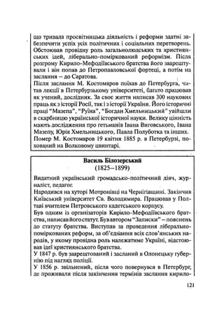 що тривала просвітницька діяльність і реформи здатні за-
безпечити успіх усіх політичних і соціальних перетворень.
Обстоював провідну роль загальнолюдських та християн-
ських ідей, ліберально-поміркований реформізм. Після
розгрому Кирило-Мефодіївського братства його заарешту-
вали і він попав до Петропавловської фортеці, а потім на
заслання — до Саратова.
Після заслання М. Костомаров поїхав до Петербурга, чи-
тав лекції в Петербурзькому університеті, багато працював
як учений, дослідник. За своє життя написав 300 наукових
праць як з історії Росії, так і з історії України. Його історичні
праці "Мазепа", "Руїна", "Богдан Хмельницький" увійшли
в скарбницю української історичної науки. Велику цінність
мають дослідження про гетьманів Івана Виговськрго, Івана
Мазепу, Юрія Хмельницького, Павла Полуботка та інших.
Помер М. Костомаров 19 квітня 1885 р. в Петербурзі, по-
хований на Волковому цвинтарі.
Василь Білозерський
(1825—1899)
Видатний український громадсько-політичний діяч, жур-
наліст, педагог.
Народився на хуторі Мотронівці на Чернігівщині. Закінчив
Київський університет Св. Володимира. Працював у Пол-
таві вчителем Петровського кадетського корпусу.
Був одним із організаторів Кирило-Мефодіївського брат- -
ства, написав його статут. Був автором "Записки" — пояснень
до статуту братства. Виступав за проведення ліберально-
поміркованих реформ, за об'єднання всіх слов'янських на-
родів, у якому провідна роль належатиме Україні, відстою-
вав ідеї християнського братства.
У 1847 р. був заарештований і засланий в Олонецьку губер-
нію під нагляд поліції.
У 1856 р, звільнений, після чого повернувся в Петербург,
де проживали після закінчення термінів заслання кирило-
1.21
 