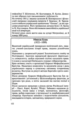 мефодіївиіТ Шевченко, М. Костомаров, П. Куліш. Довко-
ла них зібрався гурт письменників і публіцистів.
На початку 1861 р. завдяки зусиллям В. Білозерського і фінан-
совій підтримці поміщиків-патріотів Г. Галагана і В. Тарнов-
ського вийшов український щомісячник "Основа", де він пра-
цював редактором. Його провідними діячами були і П. Куліш
та М. Костомаров. Вони обстоювали самостійність української
нації та її літератури.
Останні роки свого життя жив на хуторі Мотронівці, де й
помер 1899 року.
Микола Гулак
(1822—1899)
Видатний український громадсько-політичний діяч, педа-
гог, учений-дослідник історії права, людина різнобічних
знань.
Народився у дворянській родині Золотоніського повіту на
Полтавщині. Закінчив юридичний факультет Дерптсько-
го університету, здобув науковий ступінь кандидата права.
Служив у канцелярії Київського генерал-губернаторства. .
Брав активну участь в організації Кирило-Мефодіївського
братства. Намагався осмислити та визначити місце і роль
українського народу в сучасному світовому історичному
розвитку. Виступав за рішучі методи боротьби проти само-
державства.
Після розгрому Кирило-Мефодіївського братства був за-
арештований і ув'язнений у Шліссельбурзьку фортецю, де
просидів три роки, а потім засланий під нагляд поліції в
Перм.
Після заслання проживав у різних містах Російської імпе-
рії - Одесі, Керчі, Кутаїсі, Тбілісі. Займався науковою ді-
яльністю, писав праці з історії, математики, філософії,
права, робив переклади з грузинської та азербайджанської
літератур. Одночасно займався і педагогічною діяльністю,
викладаючи історію, математику, природничі науки. ч
122
 