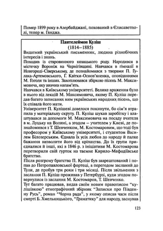 Помер 1899 року в Азербайджані, похований в Єлисаветпо-
лі, тепер м. Гянджа.
Пантелеймон Куліш
(1814—1885)
Видатний український письменник, людина різнобічних
інтересів і знань.
Походив із старовинного козацького роду. Народився в
містечку Вороніж на Чернігівщині. Навчався в гімназії в
Новгороді-Сіверському, де познайомився з творами П. Гу-
лака-Артемовського, Г. Квітки-Основ'яиенка, оповіданнями
М. Гоголя та інших. Захоплювався збіркою пісень М. Макси-
мовича, яку вивчив напам'ять.
Навчався в Київському університеті. Велике враження було
в нього від лекцій М. Максимовича, якому П. Куліш пере-
дав багато записаних ним українських народних пісень, що
їх співала його мати.
Університет П. Кулішеві довелося покинути, бо сім'я втра-
пила у матеріальну скруту. П. Куліш шукав заробітку і вла-
штувався за допомоги М. Максимовича на посаду вчителя
в м. Луцьку на Волині, а згодом - учителем у Києві, де по-
знайомився з Т. Шевченком, М. Костомаровим, що тоді був
професором у Київському університеті, і студентом Васи-
лем Білозерським. Єднала їх усіх любов до народу й палке
бажання визволити його від кріпацтва. До їх групи при-
єдналися й інші, які в 1846 р. з ініціативи М. Костомарова
перетворили свій гурток на таємне Кирило-Мефодіївське
братство.
Після розгрому братства П. Куліш був заарештований і по-
пав до Петропавловської фортеці, а перегодом засланий до
Тули, де пробув три роки і три місяці. Після звільнення з
заслання П. Куліш проживав у Петербурзі, куди згодом по-
вернулися із заслання М. Костомаров, T. Шевченко.
Тут багато працював, видав своїм новим правописом "ку-
лішівкою" етнографічний збірник "Записки про Півден-
ну Русь", роман "Чорна рада", у якому описав часи після
смерті Б. ХмельницькЬго, "Граматику" для народу, заснував
123
 