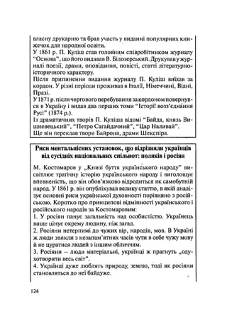 власну друкарню та брав участь у виданні популярних кни-
жечок для народної освіти.
У 1861 р. П. Куліш став головним співробітником журналу
"Основа", що його видавав В. Білозерський. Друкував ужур-
налі поезії, драми, оповідання, повісті, статті літературно-
історичного характеру.
Після припинення видання журналу П. Куліш виїхав за
кордон. У різні періоди проживав в Італії, Німеччині, Відні,
Празі.
У1871 р. після чергового перебування закордоном повернув-
ся в Україну і видав два перших томи "Історії возз'єднання
Русі" (1874 p.).
Із драматичних творів П. Куліша відомі "Байда, князь Ви-
шневецький", "Петро Сагайдачний", "Цар Наливай".
Ще він переклав твори Байрона, драми Шекспіра.
Риси ментальиісиих установок, що відрізняли українців
від сусідніх національних спільнот: поляків і росіян
М. Костомаров у „Книзі буття українського народу" ви-
світлює трагічну історію українського народу і виголошує
впевненість, що він обов'язково відродиться як самобутній
народ. У 1861 р. він опублікував велику статтю, в якій аналі-
зує основні риси української духовності порівняно з росій-
ською. Коротко про принципові відмінності українського і
російського народів за Костомаровим:
1. У росіян панує загальність над особистістю. Українець
вище цінує окрему людину, ніж загал.
2. Росіяни нетерпимі до чужих вір, народів, мов. В Україні
ж люди звйкли з незапам'ятних часів чути в себе чужу мову
й не цуратися людей з іншим обличчям.
3. Росіяни - люди матеріальні, українці ж прагнуть „оду-
хотворити весь світ".
4. Українці дуже люблять природу, землю, тоді як росіяни
становляться до неї байдуже.
124
 