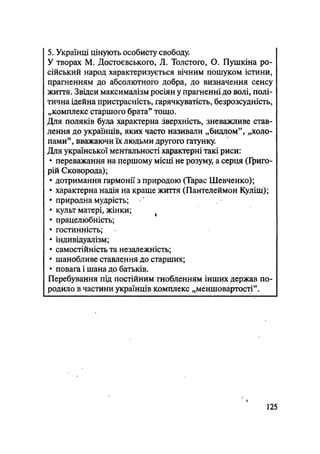 5. Українці цінують особисту свободу.
У творах М. Достоєвського, JI. Толстого, О. Пушкіна ро-
сійський народ характеризується вічним пошуком істини,
прагненням до абсолютного добра, до визначення сенсу
життя. Звідси максималізм росіян у прагненні до волі, полі-
тична ідейна пристрасність, гарячкуватість, безрозсудність,
„комплекс старшого брата" тощо.
Для поляків була характерна зверхність, зневажливе став-
лення до українців, яких часто називали „бидлом", „холо-
пами", вважаючи їх людьми другого ґатунку.
Для української ментальності характерні такі риси:
• переважання на першому місці не розуму, а серця (Григо-
рій Сковорода);
• дотримання гармонії з природою (Тарас Шевченко);
• характерна надія на краще життя (Пантелеймон Куліш);
• природна мудрість;
• культ матері, жінки;
• працелюбність;
• гостинність;
• індивідуалізм;
• самостійність та незалежність;
• шанобливе ставлення до старших;
• повага і шана до батьків.
Перебування під постійним гнобленням інших держав по-
родило в частини українців комплекс „меншовартості".
125
 