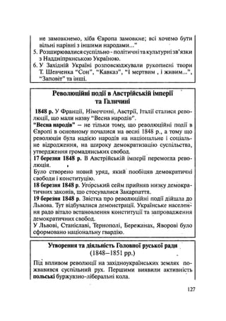 не замовкнемо, хіба Європа замовкне; всі хочемо бути
вільні нарівні з іншими народами..."
5. Розширювалися суспільно - політичніта культурні зв'язки
з Наддніпрянською Україною.
6. У Західній Україні розповсюджували рукописні твори
Т. Шевченка "Сон", "Кавказ", "І мертвим , і живим...",
"Заповіт" та інші.
Революційні події в Австрійській імперії
та Галичині
1848 р. У Франції, Німеччині, Австрії, Італії сталися рево-
люції, що мали назву "Весна народів".
"Весна народів" — не тільки тому, що революційні події в
Європі в основному почалися на весні 1848 p., а тому що
революція була надією народів на національне і соціаль-
не відродження, на широку демократизацію суспільства,
утвердження громадянських свобод.
17 березня 1848 р. В Австрійській імцерії перемогла рево-
люція. »
Було створено новий уряд, якйй пообіцяв демократичні
свободи і конституцію.
18 березня 1848 р. Угорський сейм прийняв низку демокра-
тичних законів, що стосувалися Закарпаття.
19 березня 1848 р. Звістка про революційні події дійшла до
Львова. Тут відбувалися демонстрації. Українське населен-
ня радо вітало встановлення конституції та запровадження
демократичних свобод.
У Львові, Станіславі, Тернополі, Бережанах, Яворові було
сформовано національну гвардію.
Утворення та діяльність Головної руської ради
(1848—1851 pp.)
Під впливом революції на західноукраїнських землях по-
жвавився суспільний рух. Першими виявили активність
польські буржуазно-ліберальні кола.
127
 