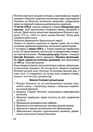 Поляки надіслали цісареві петицію, в якій вимагали надати
полякам у Галичині широких політичних прав, перетворити
Галичину на Польську автономну провінцію, заперечуючи
право на окремий національний розвиток українців.
13 квітня 1848 р. поляки створили у Львові Центральну раду
народову, щоб організувати підтримку вимог; висунутих у
петиції. Вони хотіли домогтися відновлення Польщі в кор-
донах 1772 p., тобто до трьох поділів Польщі. Члени ради
створили свою газету.
Почалося формування Національної гвардії.
Поляки не вважали українців-за окрему націю, що й стало
основною причиною українсько-польського протистояння.
У відповідь 2 травня 1848 р. уЛьвові українські патріотичні
сили (ЗО представників інтелігенції та духовенства) створи-
ли свою організацію - Головну руську раду. Голова - єпископ
Григорій Яхимович, потім священик Михайло Куземський.
Це перша українська політична організація, яка проіснувала
до 1851 р. і була розпущена.
Рада утворила відділи, які клопоталися освітою, фінансами,
селянськими справами. На місцях було створено осередки
Головної руської ради (близько.50. місцевих руських рад, у
тому числі 12 окружних), до складу яких входили селяни,
міщани, інтелігенція, духовенство.
Вимоги Головної руської ради
1. Переділ Галичини на дві адміністративні одиниці (про-
вінції): східну — українську, західну — польську з окреми-
ми адміністраціями.
2. Надання Східній Галичині національно-територіальної
автономії.
3. Надання українцям права доступу до всіх державних
установ.
4. Проведення демократичних виборів.
5. Навчання у всіх навчальних закладах рідною мовою.
6. Зрівняння у правах духовенства всіх віросповідань.
7. Забезпечення вільного національного розвитку україн-
ського населення Східної Галичини.
128
 