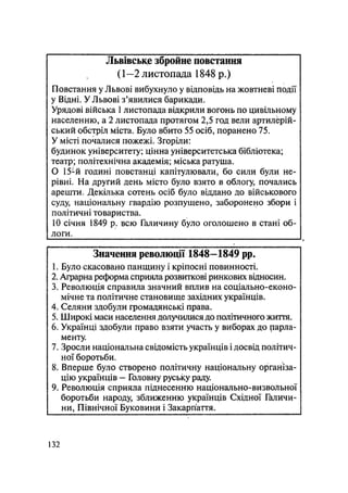 Львівське збройне повстання
(1—2 листопада 1848 р.)
Повстання у Львові вибухнуло у відповідь на жовтневі події
у Відні. УЛьвові з'явилися барикади.
Урядові війська 1 листопада відкрили вогонь по цивільному
населенню, а 2 листопада протягом 2,5 год вели артилерій-
ський обстріл міста. Було вбито 55 осіб, поранено 75.
У місті почалися пожежі. Згоріли:
будинок університету; цінна університетська бібліотека;
театр; політехнічна академія; міська ратуша.
О 15-й годині повстанці капітулювали, бо сили були не-
рівні. На другий день місто було взято в облогу, почались
арешти. Декілька сотень осіб було віддано до військового
суду, національну гвардію розпущено, заборонено збори і
політичні товариства.
10 січня 1849 р. всю Галичину було оголошено в стані об-
логи.
Значення революції 1848—1849 pp.
1. Було скасовано панщину і кріпосні повинності.
2. Аграрна реформа сприяла розвиткові ринкових відносин.
3. Революція справила значний вплив на соціально-еконо-
мічне та політичне становище західних українців.
4. Селяни здобули громадянські права.
5. Широкі маси населення долучилися до політичного життя.
6. Українці здобули право взяти участь у виборах до парла-
менту.
7. Зросли національна свідомість українців і досвід політич-
ної боротьби.
8. Вперше було створено політичну національну організа-
цію українців - Головну руську раду.
9. Революція сприяла піднесенню національно-визвольної
боротьби народу, зближенню українців Східної Галичи-
ни, Північної Буковини і Закарпаття.
132
 