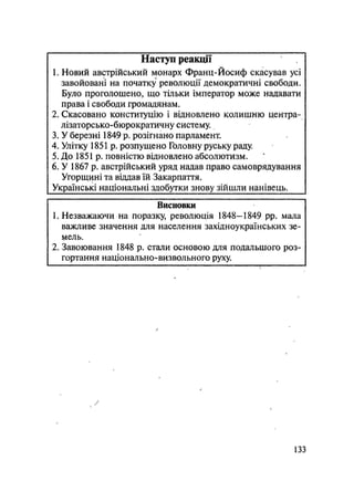 Наступ реакції
1. Новий австрійський монарх Франц-Йосиф скасував усі
завойовані на початку революції демократичні свободи.
Було проголошено, що тільки імператор може надавати
права і свободи громадянам.
2. Скасовано конституцію і відновлено колишню центра-
лізаторсько-бюрократичну систему.
3. У березні 1849 р. розігнано парламент.
4. Улітку 1851 р. розпущено Головну руську раду.
5. До 1851 р. повністю відновлено абсолютизм.
6. У 1867 р. австрійський уряд надав право самоврядування
Угорщині та віддав їй Закарпаття.
Українські національні здобутки знову зійшли нанівець.
Висновки
1. Незважаючи на поразку, революція 1848—1849 pp. мала
важливе значення для населення західноукраїнських зе-
мель.
2. Завоювання 1848 р. стали основою для подальшого роз-
гортання національно-визвольного руху.
133
 