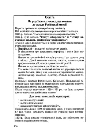Освіта
На українських землях, що входили
до складу Російської імперії
Царизм проводив антиукраїнську політику.
Цій меті підпорядковувалася мережа освітніх закладів.
1803 р. Видано "Попередні правила народної освіти".'
1804 р. Було видано "Статут університетів" та "Статут на-
вчальних закладів, підвідомчих університетам".
Згідно з цими документами в Україні діяли чотири типи на-
вчальних закладів.
1. Парафіальні — для дітей найнижчих станів,
їх відкривали при церковних парафіях і вони були по-
чатковими.
Навчання тривало 4—6 місяців у селах і до одного року
в містах. Дітей навчали читати, писати, елементарних
арифметичних дій, основ православної релігії.
Навчання проводилося російською, мовою.
У деяких селах діяли дяківські школи, які утримувалися на
кошти батьків, діти у них навчалися українською мовою,
читали буквар, часослов і псалтир, співали церковних пі-
сень.
Навчальні заклади Волинської, Київської, Подільської гу-
берній було віднесено до Віденського навчального округу і
викладання велось польською мовою.
Після поразки повстання 1830—1831 pp. тут було запрова-
джено навчання російською мовою:*
Для початкових шкіл характерна:
• нестача підручників;
• нестача приміщень;
• низька матеріальна забезпеченість.
Працювало лише 1300 початкових шкіл, у яких навчалося
67 тис. учнів. Більшість населення України було непись-
менним.
1804 р. Було видано спеціальний указ, що забороняв на-
вчання українською мовою.
136
 